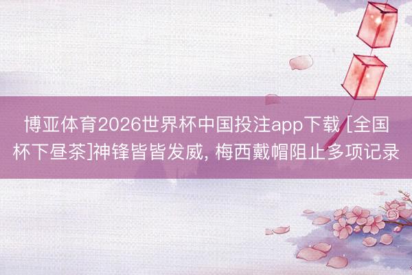 博亚体育2026世界杯中国投注app下载 [全国杯下昼茶]神锋皆皆发威， 梅西戴帽阻止多项记录