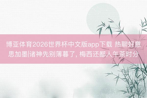 博亚体育2026世界杯中文版app下载 热聊好意思加墨|诸神先别薄暮了， 梅西还鄙人午茶时分