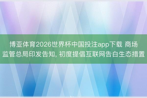 博亚体育2026世界杯中国投注app下载 商场监管总局印发告知, 初度提倡互联网告白生态措置