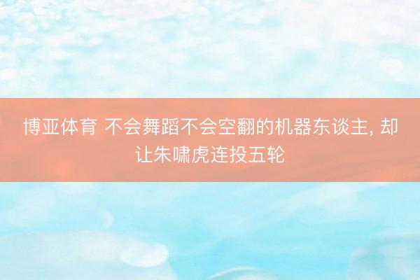 博亚体育 不会舞蹈不会空翻的机器东谈主， 却让朱啸虎连投五轮