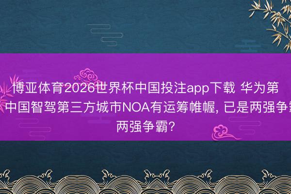 博亚体育2026世界杯中国投注app下载 华为第一, 中国智驾第三方城市NOA有运筹帷幄, 已是两强争霸?