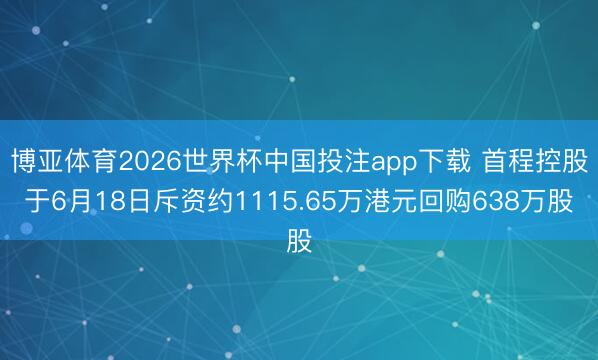 博亚体育2026世界杯中国投注app下载 首程控股于6月18日斥资约1115.65万港元回购638万股