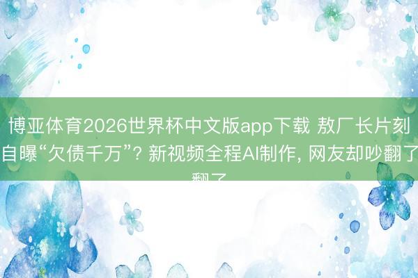 博亚体育2026世界杯中文版app下载 敖厂长片刻自曝“欠债千万”? 新视频全程AI制作, 网友却吵翻了