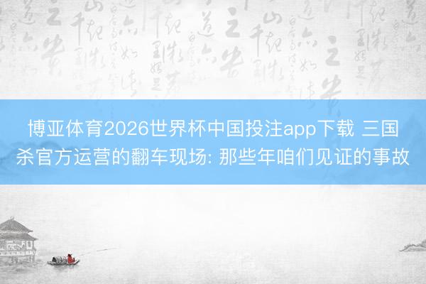 博亚体育2026世界杯中国投注app下载 三国杀官方运营的翻车现场: 那些年咱们见证的事故