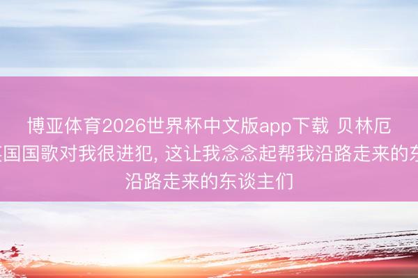 博亚体育2026世界杯中文版app下载 贝林厄姆: 唱英国国歌对我很进犯, 这让我念念起帮我沿路走来的东谈主们