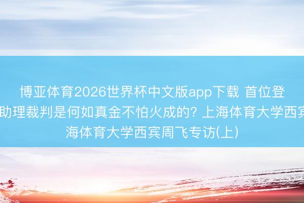 博亚体育2026世界杯中文版app下载 首位登场执裁的中国助理裁判是何如真金不怕火成的? 上海体育大学西宾周飞专访(上)